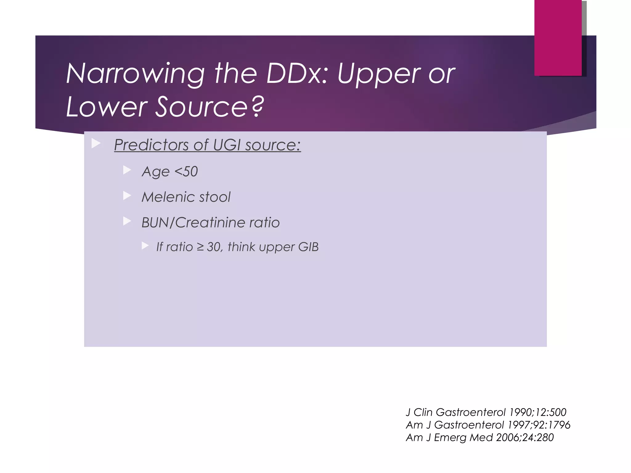 Narrowing the DDx: Upper or
Lower Source?
 Predictors of UGI source:
 Age <50
 Melenic stool
 BUN/Creatinine ratio
 If ratio ≥ 30, think upper GIB
J Clin Gastroenterol 1990;12:500
Am J Gastroenterol 1997;92:1796
Am J Emerg Med 2006;24:280
 
