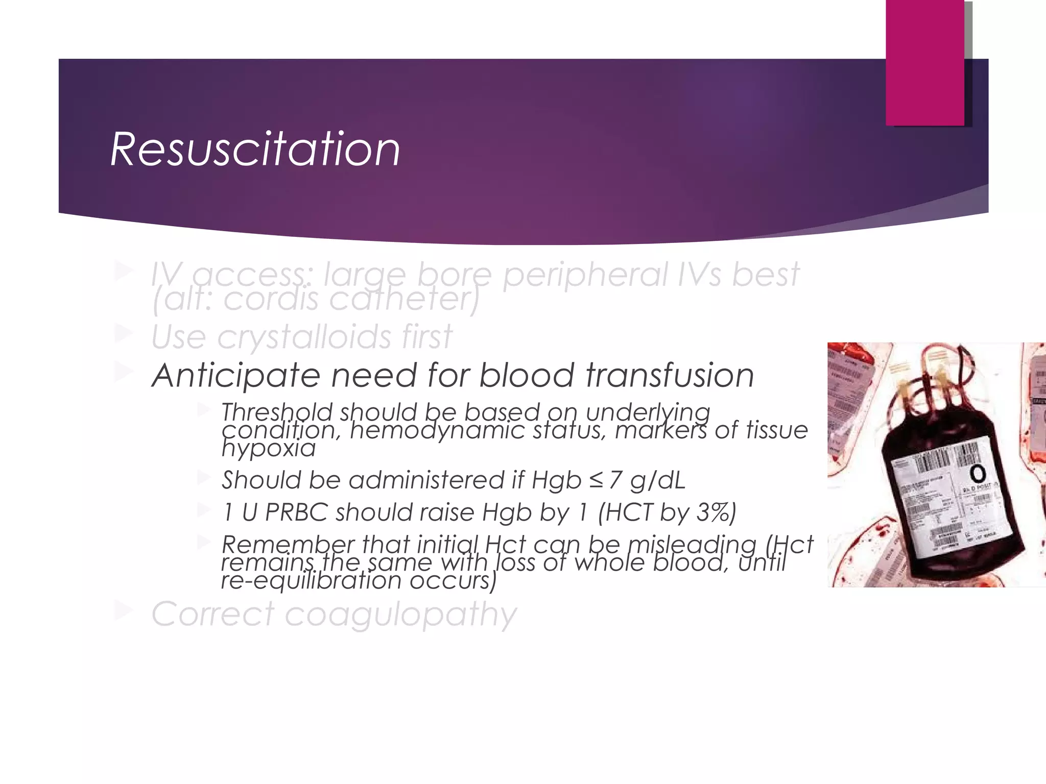 Resuscitation
 IV access: large bore peripheral IVs best
(alt: cordis catheter)
 Use crystalloids first
 Anticipate need for blood transfusion
 Threshold should be based on underlying
condition, hemodynamic status, markers of tissue
hypoxia
 Should be administered if Hgb ≤ 7 g/dL
 1 U PRBC should raise Hgb by 1 (HCT by 3%)
 Remember that initial Hct can be misleading (Hct
remains the same with loss of whole blood, until
re-equilibration occurs)
 Correct coagulopathy
 