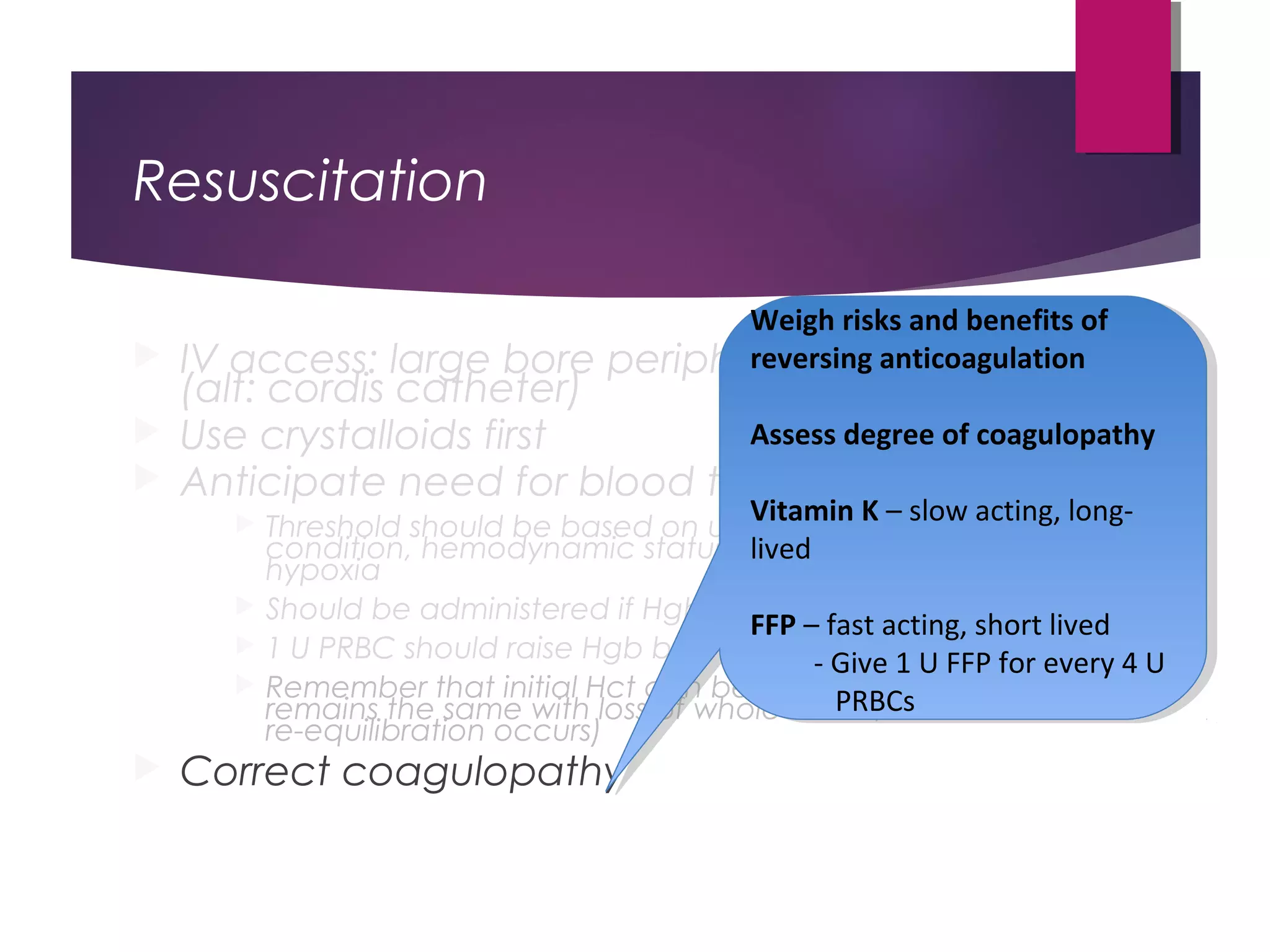 Resuscitation
 IV access: large bore peripheral IVs best
(alt: cordis catheter)
 Use crystalloids first
 Anticipate need for blood transfusion
 Threshold should be based on underlying
condition, hemodynamic status, markers of tissue
hypoxia
 Should be administered if Hgb ≤ 7 g/dL
 1 U PRBC should raise Hgb by 1 (HCT by 3%)
 Remember that initial Hct can be misleading (Hct
remains the same with loss of whole blood, until
re-equilibration occurs)
 Correct coagulopathy
Weigh risks and benefits of
reversing anticoagulation
Assess degree of coagulopathy
Vitamin K – slow acting, long-
lived
FFP – fast acting, short lived
- Give 1 U FFP for every 4 U
PRBCs
Weigh risks and benefits of
reversing anticoagulation
Assess degree of coagulopathy
Vitamin K – slow acting, long-
lived
FFP – fast acting, short lived
- Give 1 U FFP for every 4 U
PRBCs
 