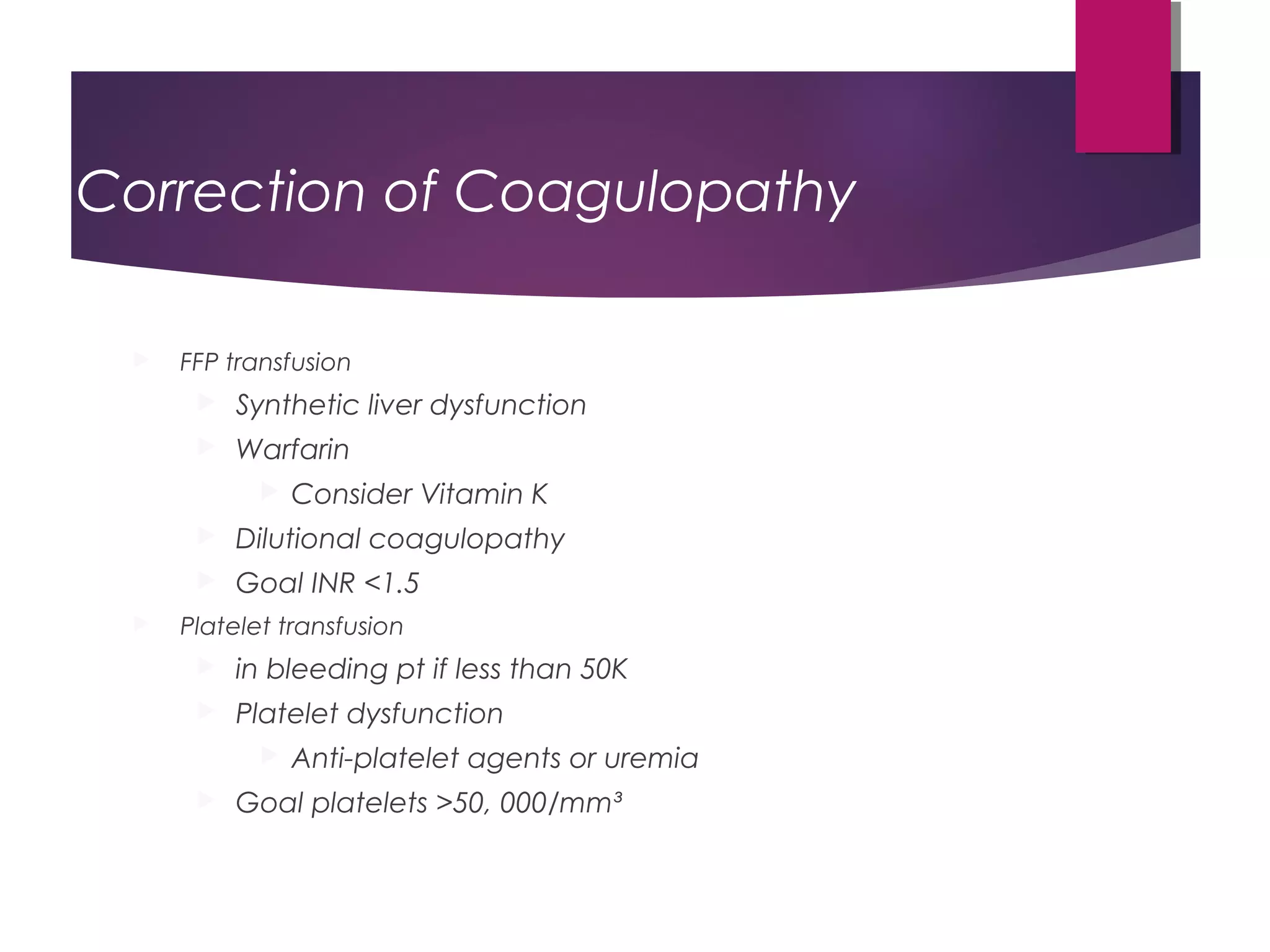 Correction of Coagulopathy
 FFP transfusion
 Synthetic liver dysfunction
 Warfarin
 Consider Vitamin K
 Dilutional coagulopathy
 Goal INR <1.5
 Platelet transfusion
 in bleeding pt if less than 50K
 Platelet dysfunction
 Anti-platelet agents or uremia
 Goal platelets >50, 000/mm³
 
