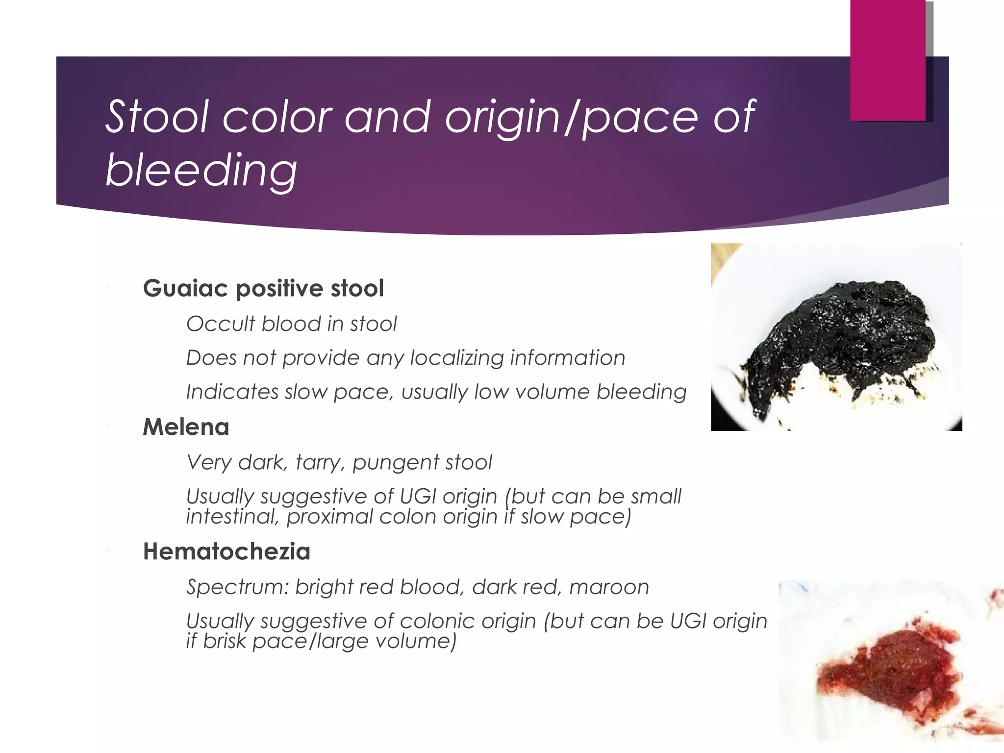 Stool color and origin/pace of
bleeding
• Guaiac positive stool
– Occult blood in stool
– Does not provide any localizing information
– Indicates slow pace, usually low volume bleeding
• Melena
– Very dark, tarry, pungent stool
– Usually suggestive of UGI origin (but can be small
intestinal, proximal colon origin if slow pace)
• Hematochezia
– Spectrum: bright red blood, dark red, maroon
– Usually suggestive of colonic origin (but can be UGI origin
if brisk pace/large volume)
 