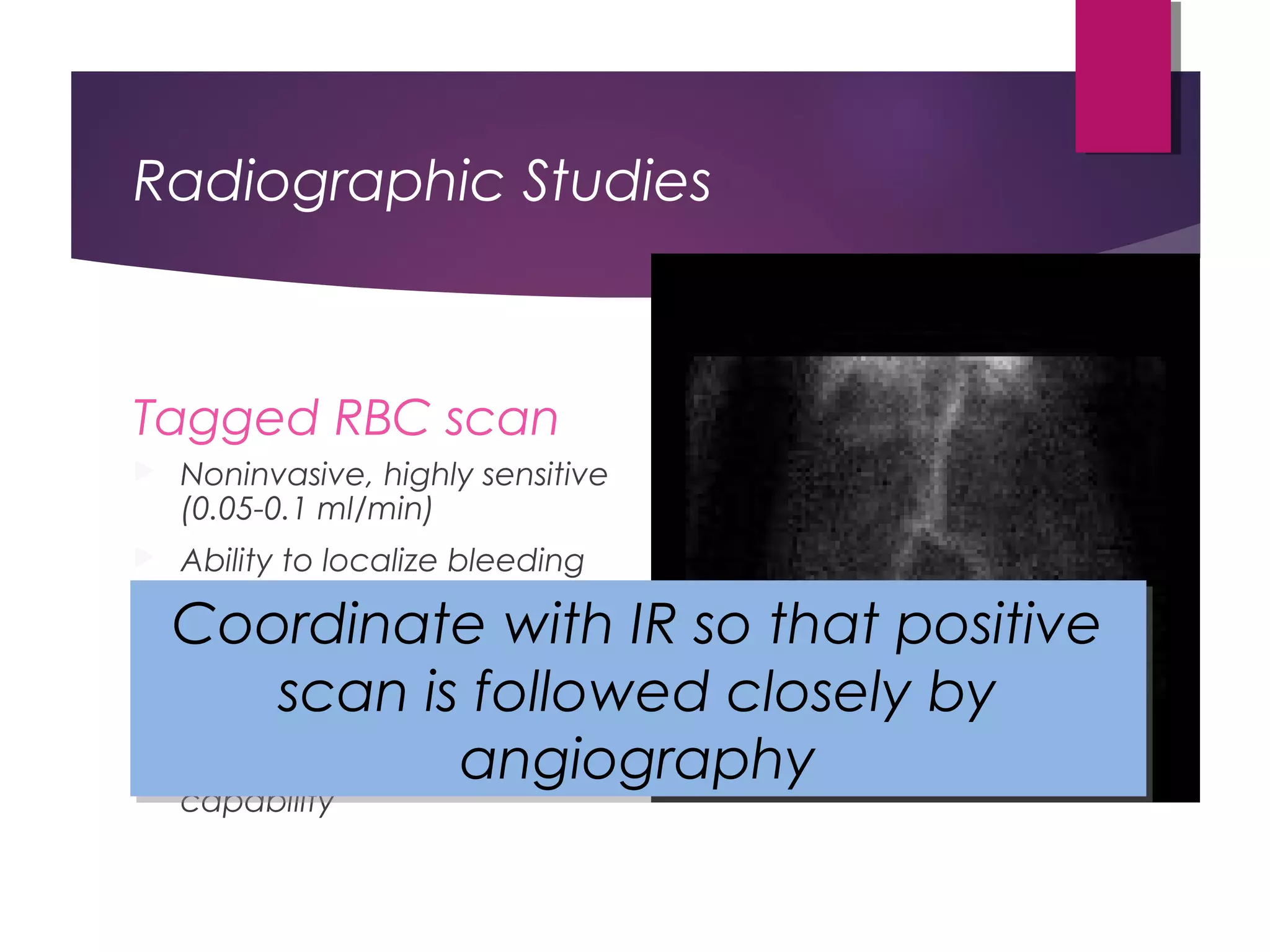 Radiographic Studies
Tagged RBC scan
 Noninvasive, highly sensitive
(0.05-0.1 ml/min)
 Ability to localize bleeding
source correctly only ~66%
 More accurate when
positive within 2 hours (95-
100%)
 Lacks therapeutic
capability
Coordinate with IR so that positive
scan is followed closely by
angiography
Coordinate with IR so that positive
scan is followed closely by
angiography
 
