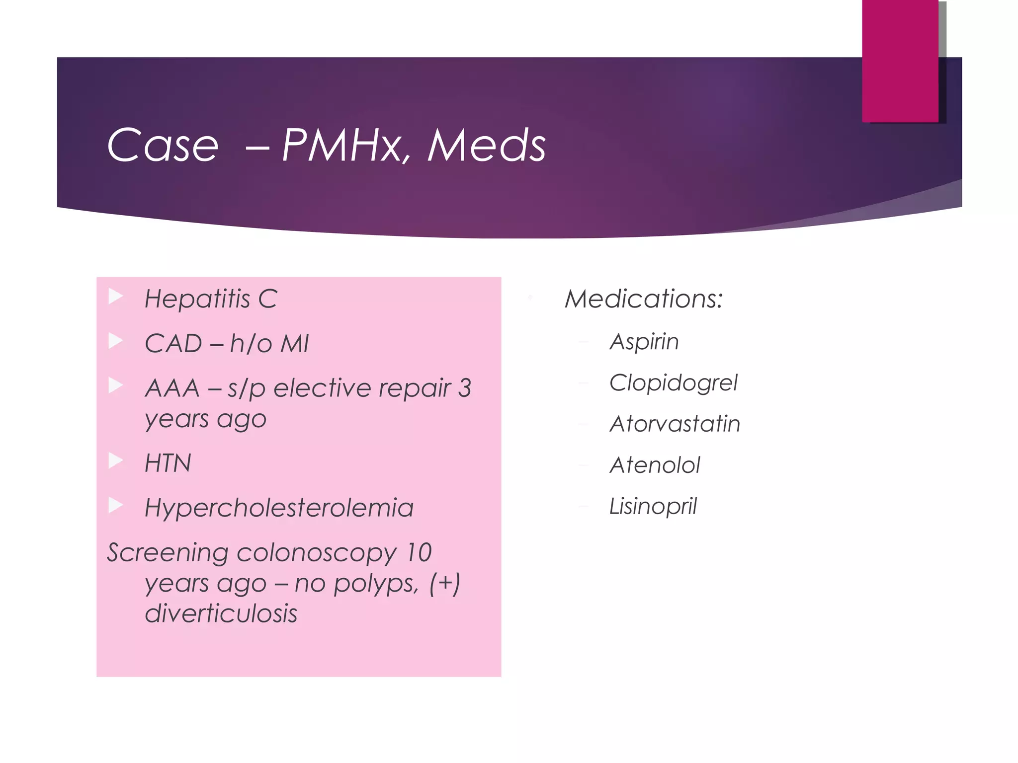 Case – PMHx, Meds
 Hepatitis C
 CAD – h/o MI
 AAA – s/p elective repair 3
years ago
 HTN
 Hypercholesterolemia
Screening colonoscopy 10
years ago – no polyps, (+)
diverticulosis
• Medications:
– Aspirin
– Clopidogrel
– Atorvastatin
– Atenolol
– Lisinopril
 