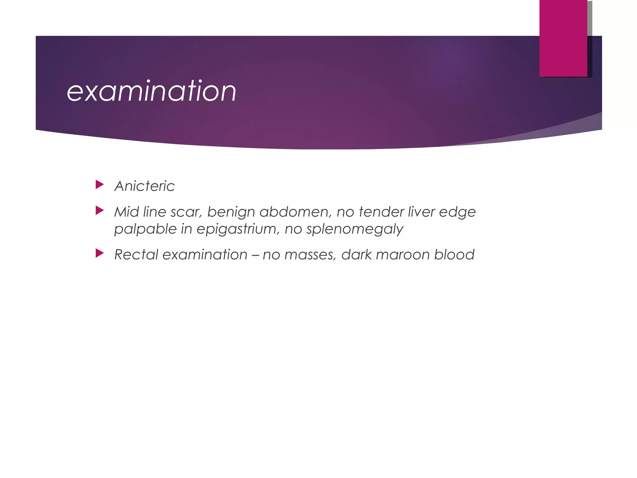examination
 Anicteric
 Mid line scar, benign abdomen, no tender liver edge
palpable in epigastrium, no splenomegaly
 Rectal examination – no masses, dark maroon blood
 
