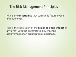 The Risk Management Principles
Risk is the uncertainty that surrounds future events
and outcomes.
Risk is the expression of the likelihood and impact of
any event with the potential to influence the
achievement of an organization’s objectives.
 
