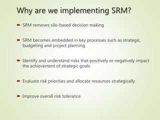  SRM removes silo-based decision making
 SRM becomes embedded in key processes such as strategic,
budgeting and project planning
 Identify and understand risks that positively or negatively impact
the achievement of strategic goals
 Evaluate risk priorities and allocate resources strategically
 Improve overall risk tolerance
Why are we implementing SRM?
 