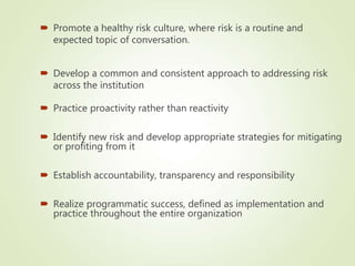  Practice proactivity rather than reactivity
 Identify new risk and develop appropriate strategies for mitigating
or profiting from it
 Establish accountability, transparency and responsibility
 Realize programmatic success, defined as implementation and
practice throughout the entire organization
 Promote a healthy risk culture, where risk is a routine and
expected topic of conversation.
 Develop a common and consistent approach to addressing risk
across the institution
 