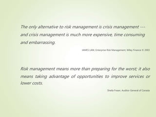 The only alternative to risk management is crisis management ---
and crisis management is much more expensive, time consuming
and embarrassing.
JAMES LAM, Enterprise Risk Management, Wiley Finance © 2003
Risk management means more than preparing for the worst; it also
means taking advantage of opportunities to improve services or
lower costs.
Sheila Fraser, Auditor General of Canada
 