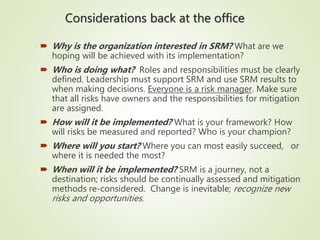 Considerations back at the office
 Why is the organization interested in SRM? What are we
hoping will be achieved with its implementation?
 Who is doing what? Roles and responsibilities must be clearly
defined. Leadership must support SRM and use SRM results to
when making decisions. Everyone is a risk manager. Make sure
that all risks have owners and the responsibilities for mitigation
are assigned.
 How will it be implemented? What is your framework? How
will risks be measured and reported? Who is your champion?
 Where will you start? Where you can most easily succeed, or
where it is needed the most?
 When will it be implemented? SRM is a journey, not a
destination; risks should be continually assessed and mitigation
methods re-considered. Change is inevitable; recognize new
risks and opportunities.
 
