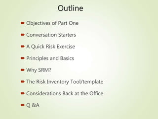 Outline
 Objectives of Part One
 Conversation Starters
 A Quick Risk Exercise
 Principles and Basics
 Why SRM?
 The Risk Inventory Tool/template
 Considerations Back at the Office
 Q &A
 