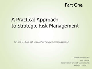 A Practical Approach
to Strategic Risk Management
Part One of a three-part Strategic Risk Management training program
Katharine Hullinger, ARM
Risk Manager
California State University Channel Islands
Revised 3/13/2018
Part One
 