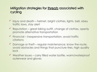 Mitigation strategies for
Mitigation strategies for threats
threats associated with
associated with
cycling
cycling
 Injury and death – helmet, bright clothes, lights, bell, obey
traffic laws, stay alert
 Reputation – great biking outfit, change of clothes, openly
promote alternative transportation
 Financial – inexpensive transportation, avoid traffic
citations
 Damage or theft – regular maintenance, know the route,
avoid obstacles and things that puncture tires, high quality
lock
 Weather issues – carry filled water bottle, warm/waterproof
outerwear and gloves
 