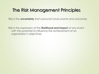 The Risk Management Principles
The Risk Management Principles
Risk is the uncertainty that surrounds future events and outcomes.
Risk is the expression of the likelihood and impact of any event
with the potential to influence the achievement of an
organization’s objectives.
 