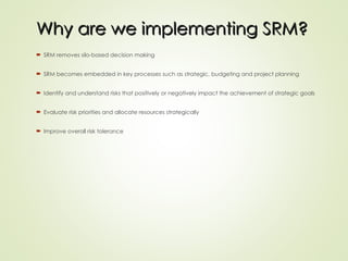  SRM removes silo-based decision making
 SRM becomes embedded in key processes such as strategic, budgeting and project planning
 Identify and understand risks that positively or negatively impact the achievement of strategic goals
 Evaluate risk priorities and allocate resources strategically
 Improve overall risk tolerance
Why are we implementing SRM?
Why are we implementing SRM?
 