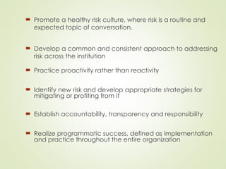  Practice proactivity rather than reactivity
 Identify new risk and develop appropriate strategies for
mitigating or profiting from it
 Establish accountability, transparency and responsibility
 Realize programmatic success, defined as implementation
and practice throughout the entire organization
 Promote a healthy risk culture, where risk is a routine and
expected topic of conversation.
 Develop a common and consistent approach to addressing
risk across the institution
 