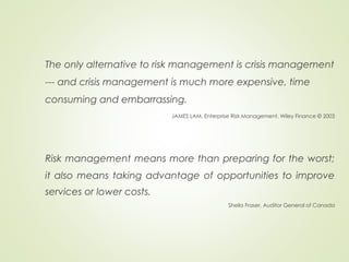 The only alternative to risk management is crisis management
--- and crisis management is much more expensive, time
consuming and embarrassing.
JAMES LAM, Enterprise Risk Management, Wiley Finance © 2003
Risk management means more than preparing for the worst;
it also means taking advantage of opportunities to improve
services or lower costs.
Sheila Fraser, Auditor General of Canada
 