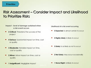 Risk Assessment – Consider Impact and Likelihood
Risk Assessment – Consider Impact and Likelihood
to Prioritize Risks
to Prioritize Risks
Likelihood of a risk event occurring
 5 Expected: Is almost certain to occur
 4 Highly Likely: Is likely to occur
 3 Likely: Is as likely as not to occur
 2 Not Likely: May occur occasionally
 1 None/Slight: Unlikely to occur
Impact - level of damage sustained when
a risk event occurs
 5 Critical: Threatens the success of the
project
 4 Serious: Substantial impact on time, cost
or quality
 3 Moderate: Notable impact on time,
cost or quality
 2 Minor: Minor impact on time, cost or
quality
 1 Insignificant: Negligible impact
Slide 22
Prioritize
 