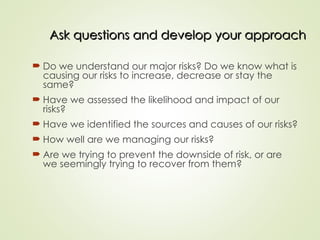 Ask questions and develop your approach
Ask questions and develop your approach
 Do we understand our major risks? Do we know what is
causing our risks to increase, decrease or stay the
same?
 Have we assessed the likelihood and impact of our
risks?
 Have we identified the sources and causes of our risks?
 How well are we managing our risks?
 Are we trying to prevent the downside of risk, or are
we seemingly trying to recover from them?
 