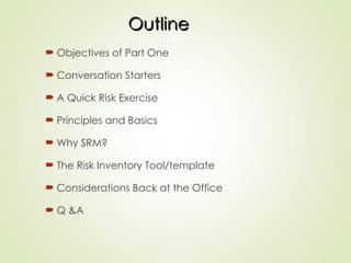 Outline
Outline
 Objectives of Part One
 Conversation Starters
 A Quick Risk Exercise
 Principles and Basics
 Why SRM?
 The Risk Inventory Tool/template
 Considerations Back at the Office
 Q &A
 
