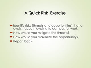 A Quick Risk Exercise
A Quick Risk Exercise
Identify risks (threats and opportunities) that a
cyclist faces in cycling to campus for work.
How would you mitigate the threats?
How would you maximize the opportunity?
Report back
 
