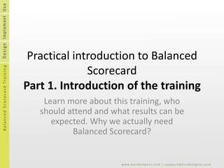 Practical introduction to Balanced ScorecardPart 1. Introduction of the training Learn more about this training, who should attend and what results can be expected. Why we actually need Balanced Scorecard? 
