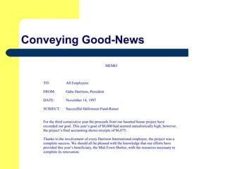 Conveying Good-News
MEMO
TO: All Employees
FROM: Gabe Harrison, President
DATE: November 14, 1997
SUBJECT: Succesfful Halloween Fund-Raiser
For the third consecutive year the proceeds from our haunted house project have
exceeded our goal. This year’s goal of $6,000 had seemed unrealistically high; however,
the project’s final accounting shows receipts of $6,875.
Thanks to the involvement of every Harrison International employee, the project was a
complete success. We should all be pleased with the knowledge that our efforts have
provided this year’s beneficiary, the Mid-Town Shelter, with the resources necessary to
complete its renovation.
 