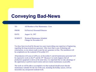 Conveying Bad-News
TO: All Members of the Maintenance Crew
FROM: Ed Percival, Personnell Director
DATE: August 14, 1997
SUBJECT: Weekend Maintenance Schedule
Change for November 8-9
You have been involved for the past two years in providing your expertise to Engineering
regarding the long-awaited new generator. After more than a year of planning and
construction, we are almost ready to put the new generator on line. The installation will
be completed over the weekend of November 8-9.
All production will cease at 6:00 a.m. on November 8, and all maintenance personnel will
be expected to work on the 8th
and the 10th
. Because it so rarely happens that all
production equipment is down at the same time, it is important that we take advantage of
the opportunity to perform much routine and non-routine maintenance as possible.
The work we will be able to accomplish over that weekend should ensure that the
maintenance schedule for the rest of the year, including the holiday season, will not
necessitate any unexpected weekend work.
 