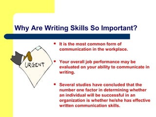 Why Are Writing Skills So Important?
 It is the most common form of
communication in the workplace.
 Your overall job performance may be
evaluated on your ability to communicate in
writing.
 Several studies have concluded that the
number one factor in determining whether
an individual will be successful in an
organization is whether he/she has effective
written communication skills.
 
