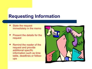 Requesting Information
 State the request
immediately in the memo
 Present the details for the
request
 Remind the reader of the
request and provide
additional specific
information such as time
table, deadlines or follow-
ups
 