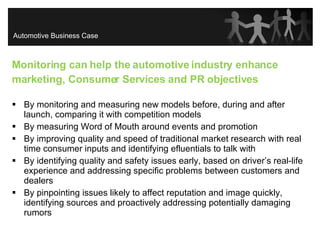 Monitoring can help the automotive industry enhance marketing, Consumer Services and PR objectives By monitoring and measuring new models before, during and after launch, comparing it with competition models By measuring Word of Mouth around events and promotion By improving quality and speed of traditional market research with real time consumer inputs and identifying efluentials to talk with By identifying quality and safety issues early, based on driver’s real-life experience and addressing specific problems between customers and dealers By pinpointing issues likely to affect reputation and image quickly, identifying sources and proactively addressing potentially damaging rumors Automotive Business Case 