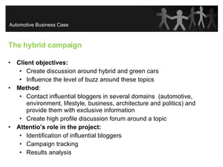 The hybrid campaign Client objectives:   Create discussion around hybrid and green cars  Influence the level of buzz around these topics Method : Contact influential bloggers in several domains  ( automotive,  environment, lifestyle, business, architecture and politics) and provide them with exclusive information Create high profile discussion forum around a topic Attentio’s role in the project: Identification of influential bloggers Campaign tracking Results analysis Automotive Business Case 