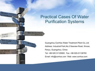 Practical Cases Of Water
Purification Systems
Guangzhou ConHoo Water Treatment Plant Co.,Ltd
Address: Industrial Park,No.2 Seaview Road, Xinzao,
Panyu, Guangzhou, China
Tel: +86 020 31129583 Fax: +86 020-31136793
Email: info@conhoo.com Web: www.conhoo.com
 