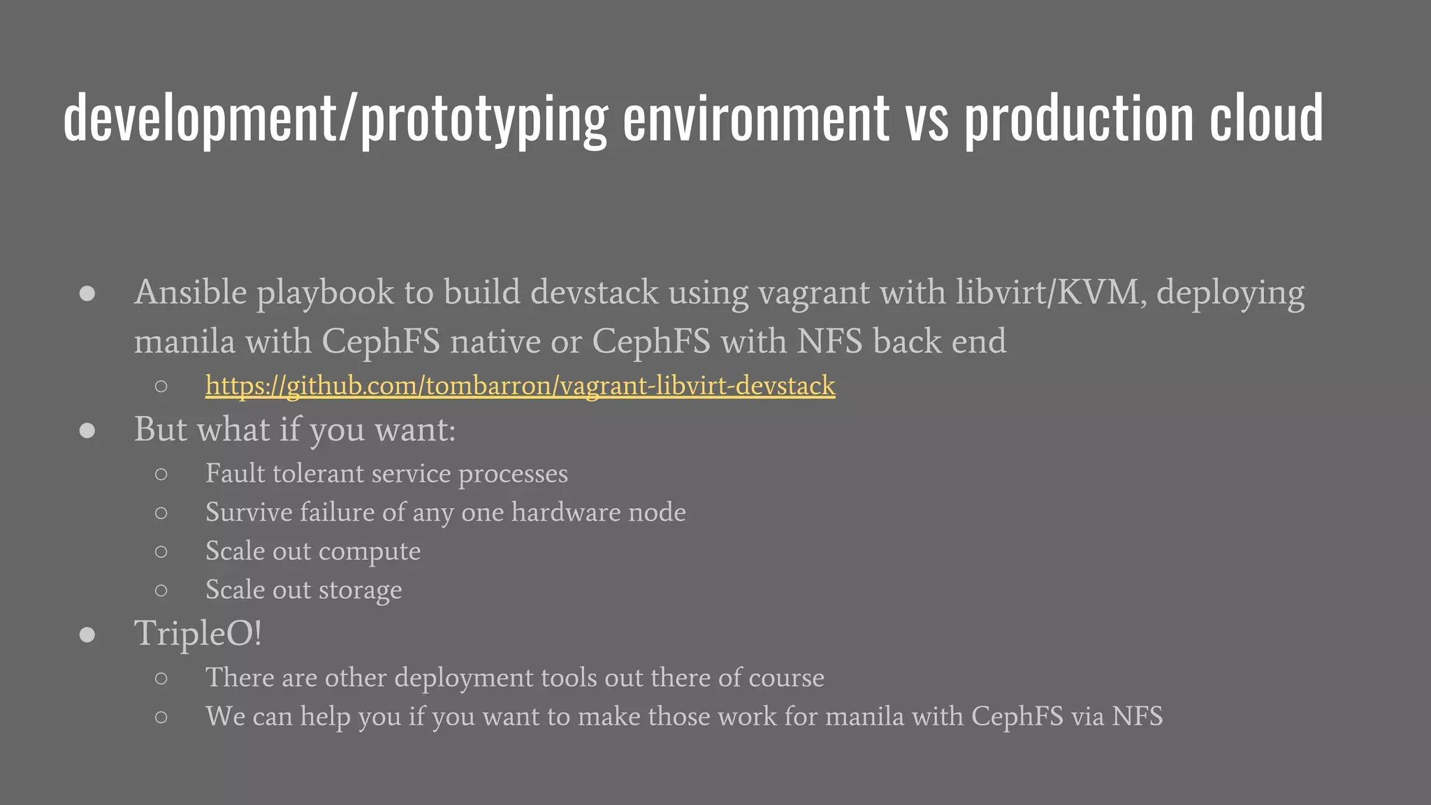 development/prototyping environment vs production cloud
● Ansible playbook to build devstack using vagrant with libvirt/KVM, deploying
manila with CephFS native or CephFS with NFS back end
○ https://github.com/tombarron/vagrant-libvirt-devstack
● But what if you want:
○ Fault tolerant service processes
○ Survive failure of any one hardware node
○ Scale out compute
○ Scale out storage
● TripleO!
○ There are other deployment tools out there of course
○ We can help you if you want to make those work for manila with CephFS via NFS
 