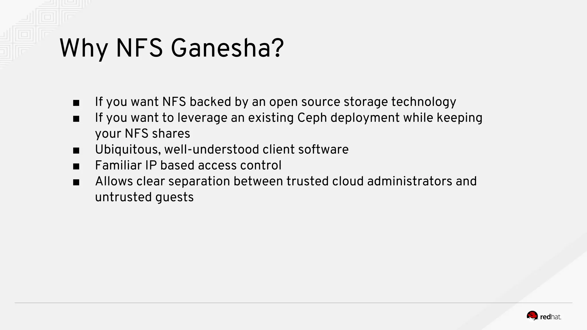 Why NFS Ganesha?
■ If you want NFS backed by an open source storage technology
■ If you want to leverage an existing Ceph deployment while keeping
your NFS shares
■ Ubiquitous, well-understood client software
■ Familiar IP based access control
■ Allows clear separation between trusted cloud administrators and
untrusted guests
 