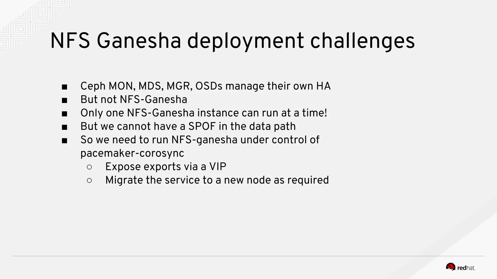 NFS Ganesha deployment challenges
■ Ceph MON, MDS, MGR, OSDs manage their own HA
■ But not NFS-Ganesha
■ Only one NFS-Ganesha instance can run at a time!
■ But we cannot have a SPOF in the data path
■ So we need to run NFS-ganesha under control of
pacemaker-corosync
○ Expose exports via a VIP
○ Migrate the service to a new node as required
 