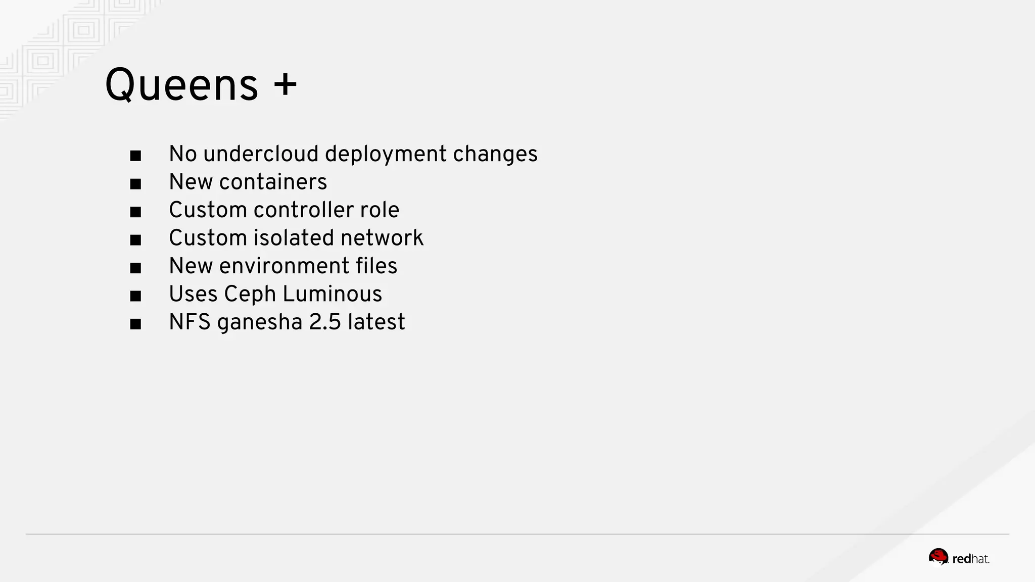 Queens +
■ No undercloud deployment changes
■ New containers
■ Custom controller role
■ Custom isolated network
■ New environment files
■ Uses Ceph Luminous
■ NFS ganesha 2.5 latest
 