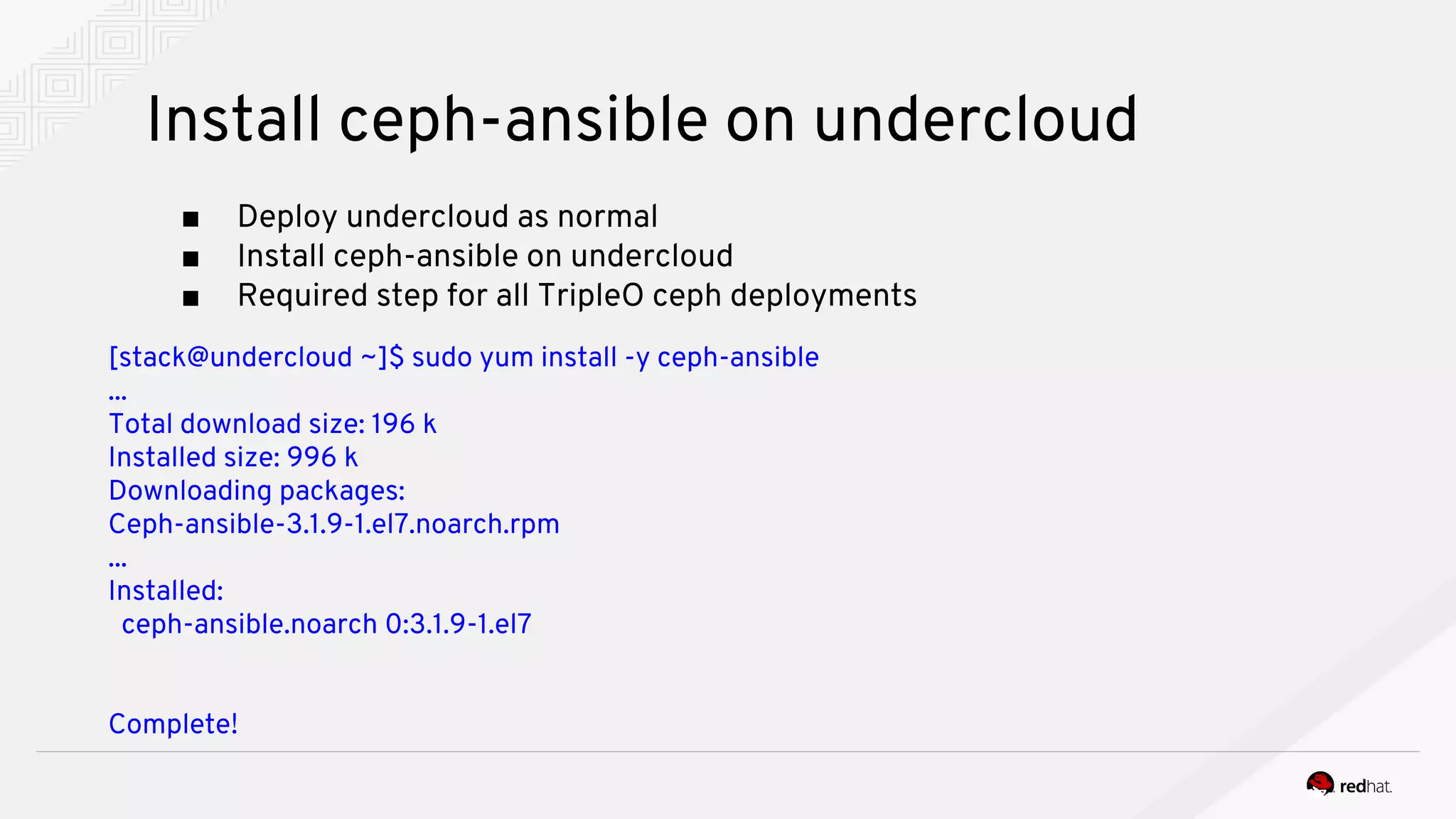 Install ceph-ansible on undercloud
■ Deploy undercloud as normal
■ Install ceph-ansible on undercloud
■ Required step for all TripleO ceph deployments
[stack@undercloud ~]$ sudo yum install -y ceph-ansible
...
Total download size: 196 k
Installed size: 996 k
Downloading packages:
Ceph-ansible-3.1.9-1.el7.noarch.rpm
...
Installed:
ceph-ansible.noarch 0:3.1.9-1.el7
Complete!
 