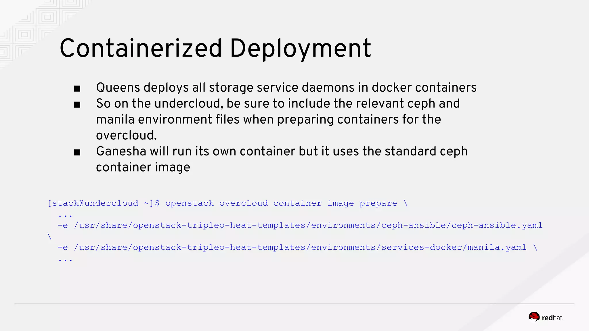 Containerized Deployment
■ Queens deploys all storage service daemons in docker containers
■ So on the undercloud, be sure to include the relevant ceph and
manila environment files when preparing containers for the
overcloud.
■ Ganesha will run its own container but it uses the standard ceph
container image
[stack@undercloud ~]$ openstack overcloud container image prepare 
...
-e /usr/share/openstack-tripleo-heat-templates/environments/ceph-ansible/ceph-ansible.yaml

-e /usr/share/openstack-tripleo-heat-templates/environments/services-docker/manila.yaml 
...
 