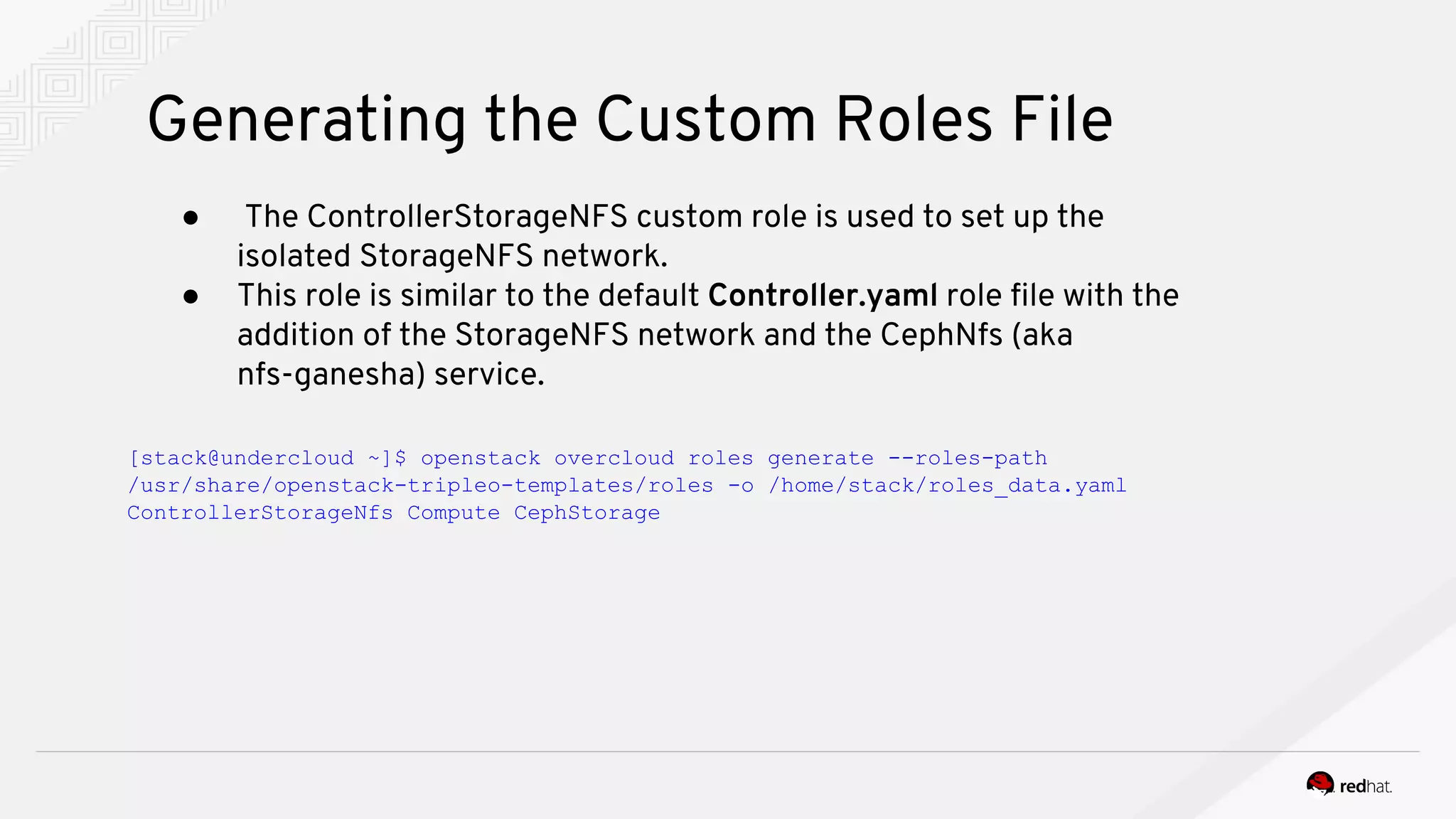 Generating the Custom Roles File
● The ControllerStorageNFS custom role is used to set up the
isolated StorageNFS network.
● This role is similar to the default Controller.yaml role file with the
addition of the StorageNFS network and the CephNfs (aka
nfs-ganesha) service.
[stack@undercloud ~]$ openstack overcloud roles generate --roles-path
/usr/share/openstack-tripleo-templates/roles -o /home/stack/roles_data.yaml
ControllerStorageNfs Compute CephStorage
 
