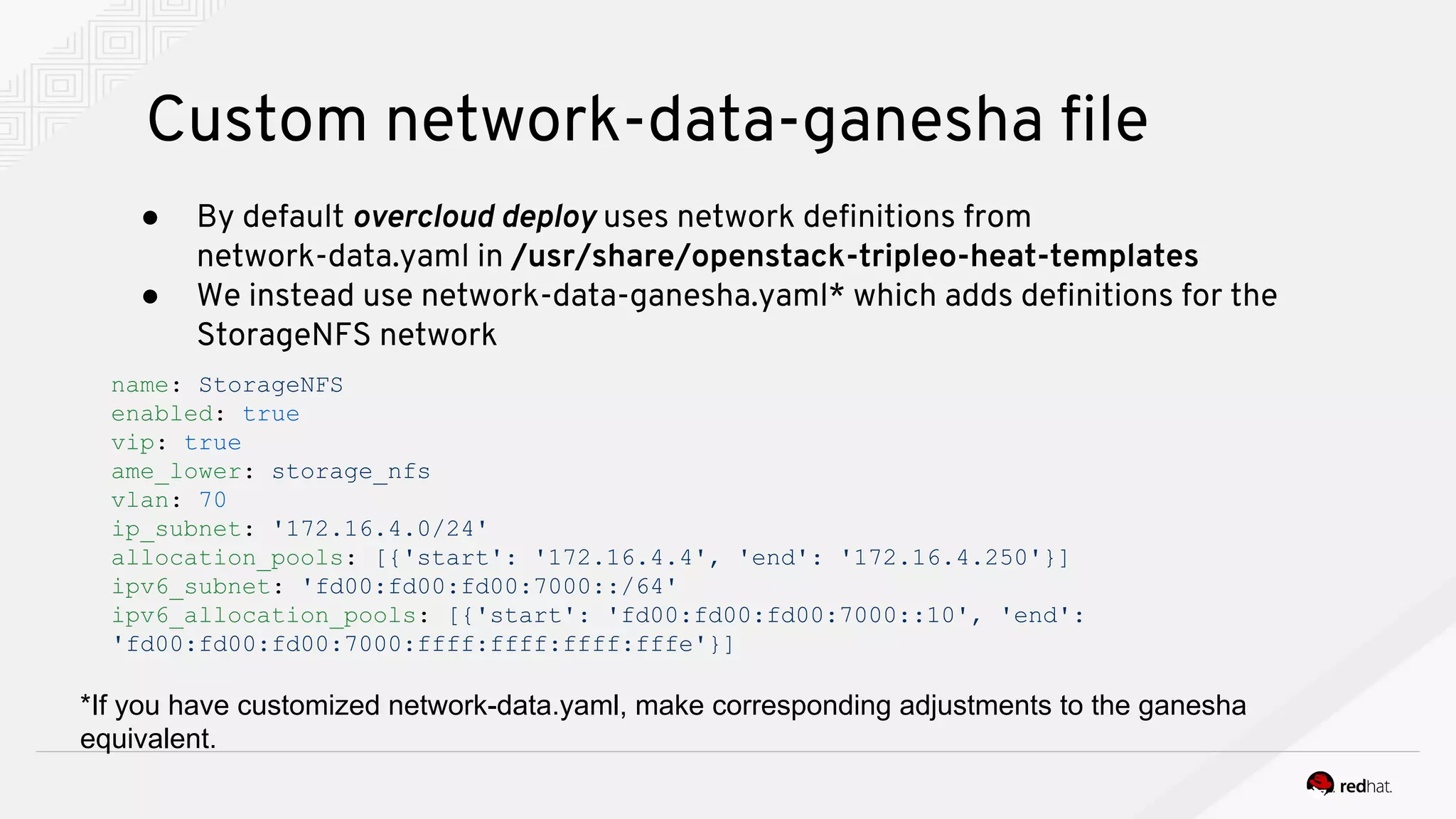 Custom network-data-ganesha file
● By default overcloud deploy uses network definitions from
network-data.yaml in /usr/share/openstack-tripleo-heat-templates
● We instead use network-data-ganesha.yaml* which adds definitions for the
StorageNFS network
name: StorageNFS
enabled: true
vip: true
ame_lower: storage_nfs
vlan: 70
ip_subnet: '172.16.4.0/24'
allocation_pools: [{'start': '172.16.4.4', 'end': '172.16.4.250'}]
ipv6_subnet: 'fd00:fd00:fd00:7000::/64'
ipv6_allocation_pools: [{'start': 'fd00:fd00:fd00:7000::10', 'end':
'fd00:fd00:fd00:7000:ffff:ffff:ffff:fffe'}]
*If you have customized network-data.yaml, make corresponding adjustments to the ganesha
equivalent.
 