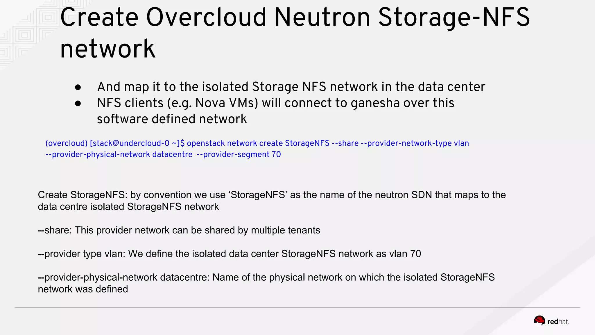 Create Overcloud Neutron Storage-NFS
network
● And map it to the isolated Storage NFS network in the data center
● NFS clients (e.g. Nova VMs) will connect to ganesha over this
software defined network
(overcloud) [stack@undercloud-0 ~]$ openstack network create StorageNFS --share --provider-network-type vlan
--provider-physical-network datacentre --provider-segment 70
Create StorageNFS: by convention we use ‘StorageNFS’ as the name of the neutron SDN that maps to the
data centre isolated StorageNFS network
--share: This provider network can be shared by multiple tenants
--provider type vlan: We define the isolated data center StorageNFS network as vlan 70
--provider-physical-network datacentre: Name of the physical network on which the isolated StorageNFS
network was defined
 