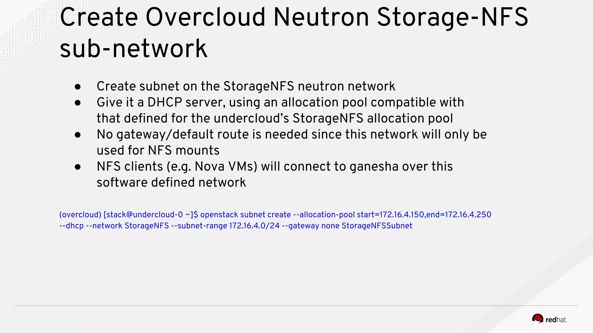 Create Overcloud Neutron Storage-NFS
sub-network
● Create subnet on the StorageNFS neutron network
● Give it a DHCP server, using an allocation pool compatible with
that defined for the undercloud’s StorageNFS allocation pool
● No gateway/default route is needed since this network will only be
used for NFS mounts
● NFS clients (e.g. Nova VMs) will connect to ganesha over this
software defined network
(overcloud) [stack@undercloud-0 ~]$ openstack subnet create --allocation-pool start=172.16.4.150,end=172.16.4.250
--dhcp --network StorageNFS --subnet-range 172.16.4.0/24 --gateway none StorageNFSSubnet
 