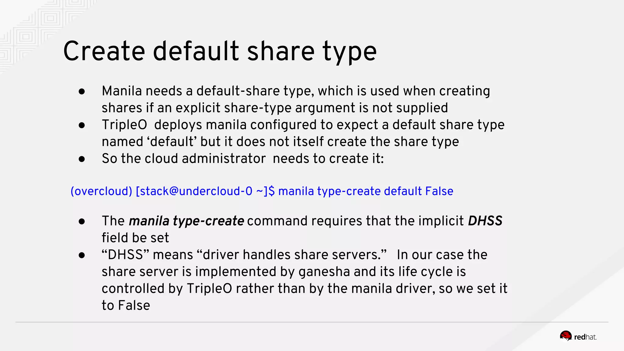 Create default share type
● Manila needs a default-share type, which is used when creating
shares if an explicit share-type argument is not supplied
● TripleO deploys manila configured to expect a default share type
named ‘default’ but it does not itself create the share type
● So the cloud administrator needs to create it:
(overcloud) [stack@undercloud-0 ~]$ manila type-create default False
● The manila type-create command requires that the implicit DHSS
field be set
● “DHSS” means “driver handles share servers.” In our case the
share server is implemented by ganesha and its life cycle is
controlled by TripleO rather than by the manila driver, so we set it
to False
 