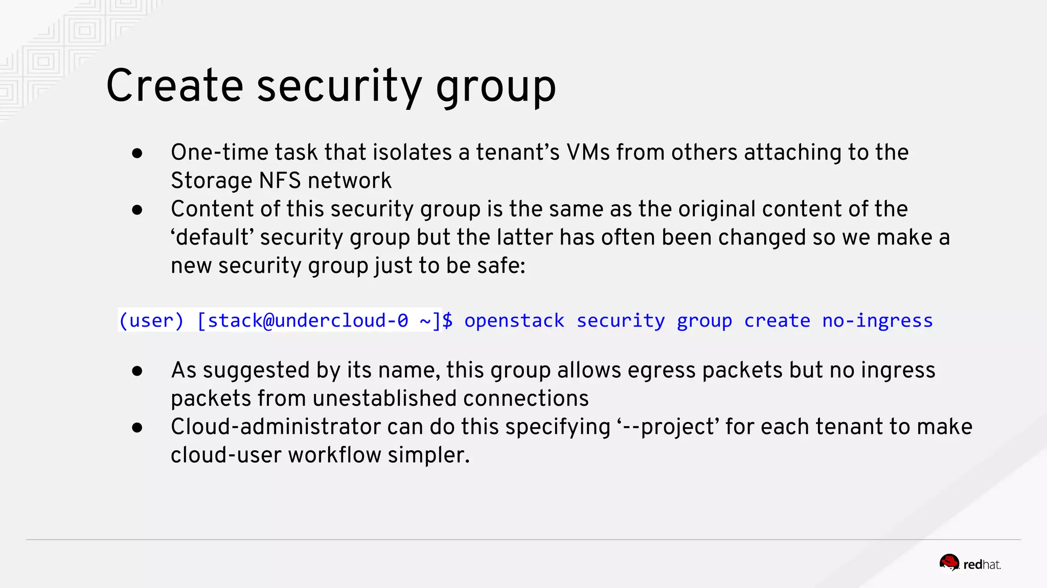 Create security group
● One-time task that isolates a tenant’s VMs from others attaching to the
Storage NFS network
● Content of this security group is the same as the original content of the
‘default’ security group but the latter has often been changed so we make a
new security group just to be safe:
(user) [stack@undercloud-0 ~]$ openstack security group create no-ingress
● As suggested by its name, this group allows egress packets but no ingress
packets from unestablished connections
● Cloud-administrator can do this specifying ‘--project’ for each tenant to make
cloud-user workflow simpler.
 