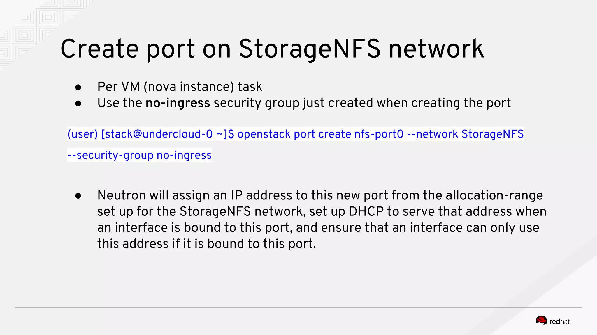 Create port on StorageNFS network
● Per VM (nova instance) task
● Use the no-ingress security group just created when creating the port
(user) [stack@undercloud-0 ~]$ openstack port create nfs-port0 --network StorageNFS
--security-group no-ingress
● Neutron will assign an IP address to this new port from the allocation-range
set up for the StorageNFS network, set up DHCP to serve that address when
an interface is bound to this port, and ensure that an interface can only use
this address if it is bound to this port.
 
