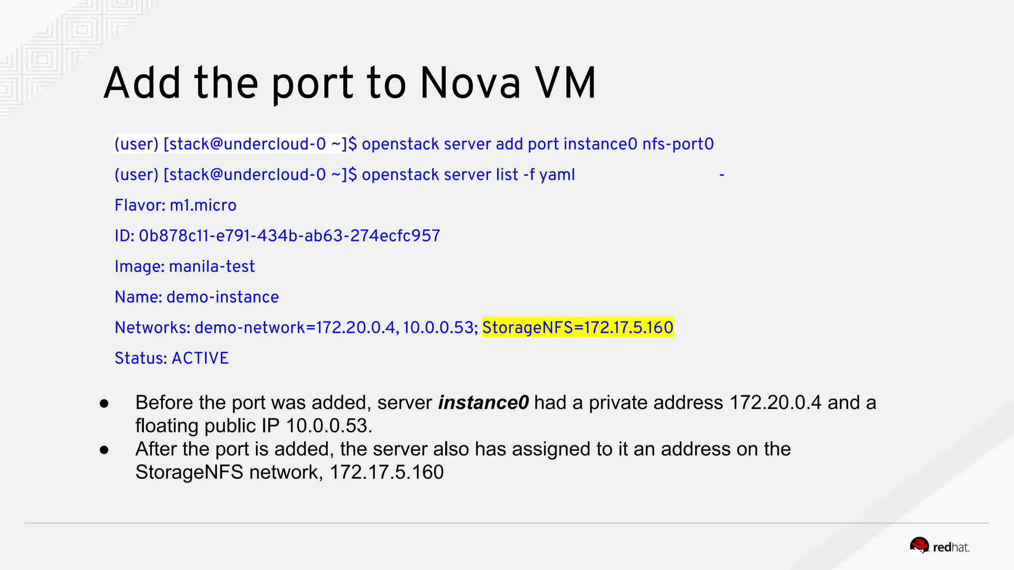 Add the port to Nova VM
(user) [stack@undercloud-0 ~]$ openstack server add port instance0 nfs-port0
(user) [stack@undercloud-0 ~]$ openstack server list -f yaml -
Flavor: m1.micro
ID: 0b878c11-e791-434b-ab63-274ecfc957
Image: manila-test
Name: demo-instance
Networks: demo-network=172.20.0.4, 10.0.0.53; StorageNFS=172.17.5.160
Status: ACTIVE
● Before the port was added, server instance0 had a private address 172.20.0.4 and a
floating public IP 10.0.0.53.
● After the port is added, the server also has assigned to it an address on the
StorageNFS network, 172.17.5.160
 