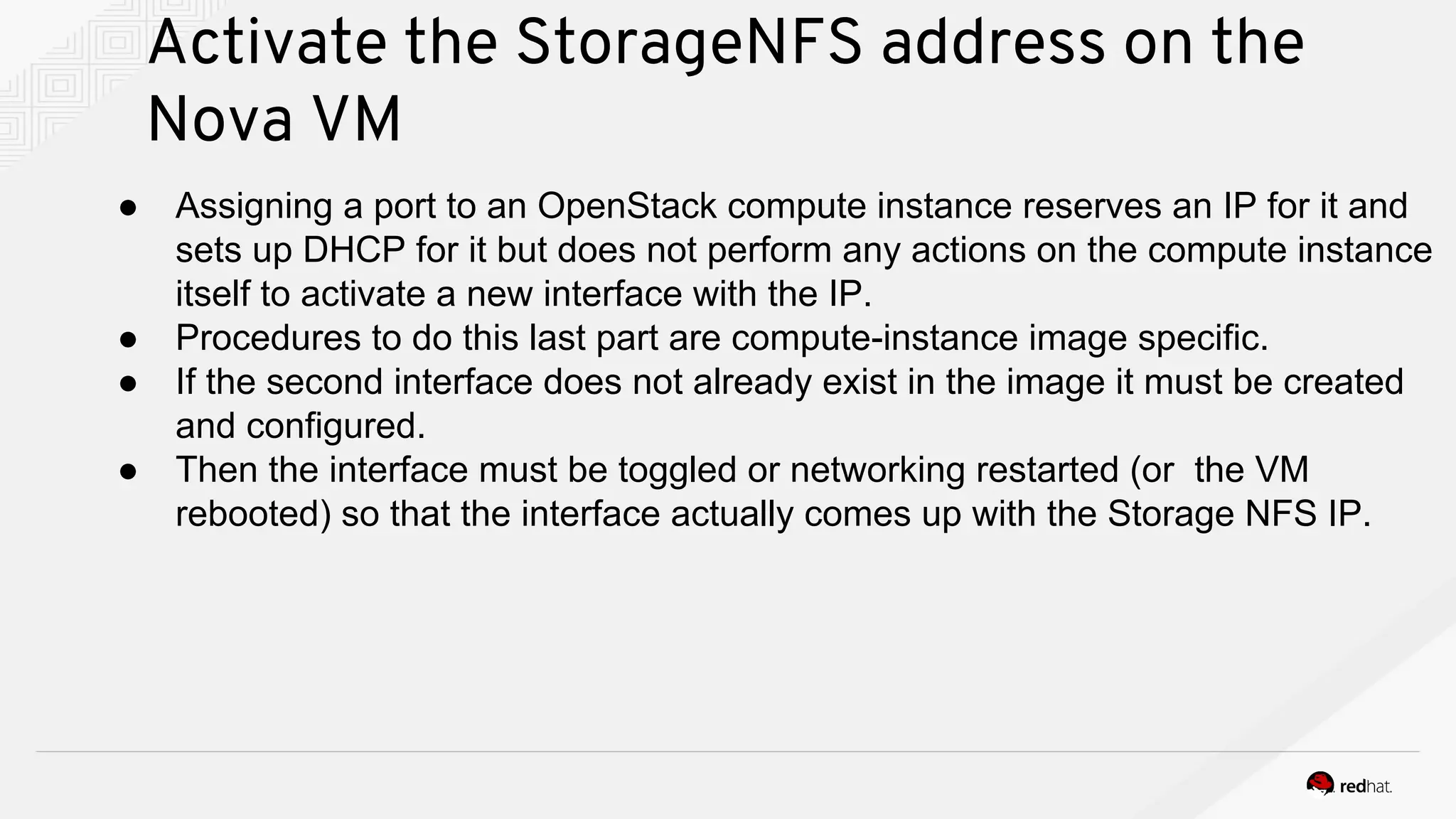 Activate the StorageNFS address on the
Nova VM
● Assigning a port to an OpenStack compute instance reserves an IP for it and
sets up DHCP for it but does not perform any actions on the compute instance
itself to activate a new interface with the IP.
● Procedures to do this last part are compute-instance image specific.
● If the second interface does not already exist in the image it must be created
and configured.
● Then the interface must be toggled or networking restarted (or the VM
rebooted) so that the interface actually comes up with the Storage NFS IP.
 