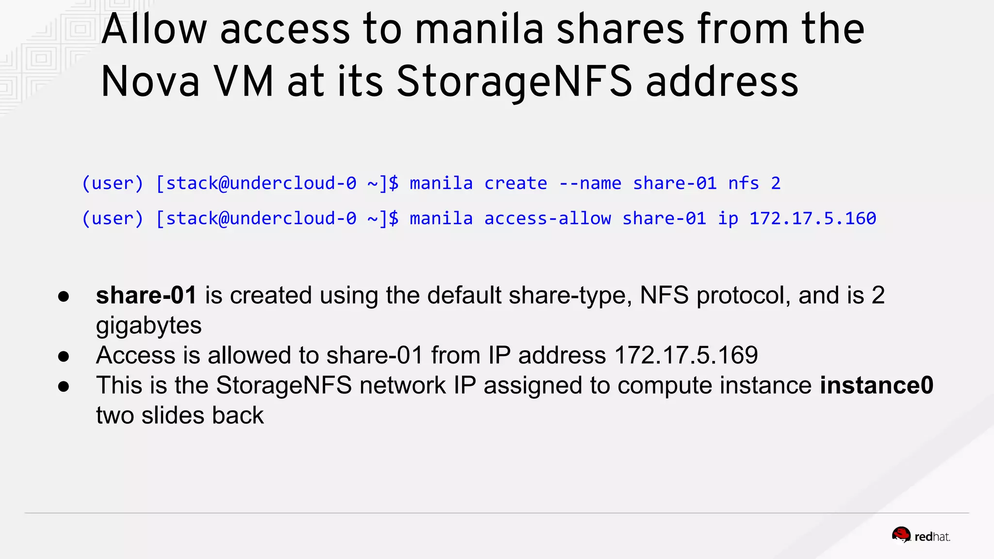 Allow access to manila shares from the
Nova VM at its StorageNFS address
● share-01 is created using the default share-type, NFS protocol, and is 2
gigabytes
● Access is allowed to share-01 from IP address 172.17.5.169
● This is the StorageNFS network IP assigned to compute instance instance0
two slides back
(user) [stack@undercloud-0 ~]$ manila create --name share-01 nfs 2
(user) [stack@undercloud-0 ~]$ manila access-allow share-01 ip 172.17.5.160
 