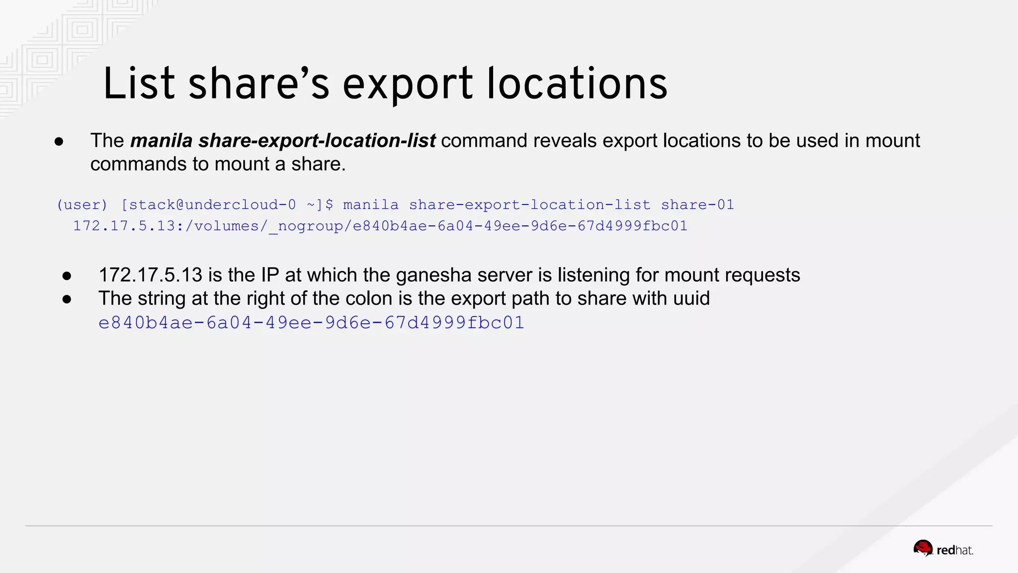 List share’s export locations
● 172.17.5.13 is the IP at which the ganesha server is listening for mount requests
● The string at the right of the colon is the export path to share with uuid
e840b4ae-6a04-49ee-9d6e-67d4999fbc01
(user) [stack@undercloud-0 ~]$ manila share-export-location-list share-01
172.17.5.13:/volumes/_nogroup/e840b4ae-6a04-49ee-9d6e-67d4999fbc01
● The manila share-export-location-list command reveals export locations to be used in mount
commands to mount a share.
 