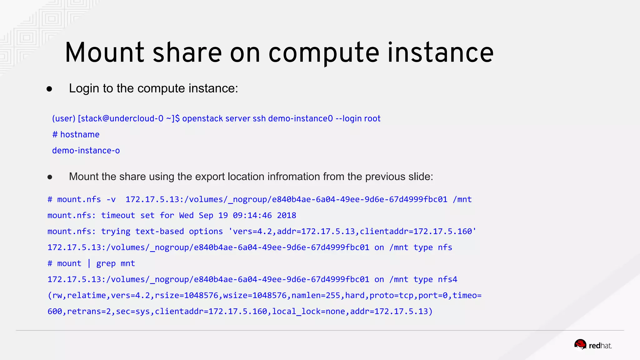 Mount share on compute instance
● Login to the compute instance:
(user) [stack@undercloud-0 ~]$ openstack server ssh demo-instance0 --login root
# hostname
demo-instance-o
● Mount the share using the export location infromation from the previous slide:
# mount.nfs -v 172.17.5.13:/volumes/_nogroup/e840b4ae-6a04-49ee-9d6e-67d4999fbc01 /mnt
mount.nfs: timeout set for Wed Sep 19 09:14:46 2018
mount.nfs: trying text-based options 'vers=4.2,addr=172.17.5.13,clientaddr=172.17.5.160'
172.17.5.13:/volumes/_nogroup/e840b4ae-6a04-49ee-9d6e-67d4999fbc01 on /mnt type nfs
# mount | grep mnt
172.17.5.13:/volumes/_nogroup/e840b4ae-6a04-49ee-9d6e-67d4999fbc01 on /mnt type nfs4
(rw,relatime,vers=4.2,rsize=1048576,wsize=1048576,namlen=255,hard,proto=tcp,port=0,timeo=
600,retrans=2,sec=sys,clientaddr=172.17.5.160,local_lock=none,addr=172.17.5.13)
 